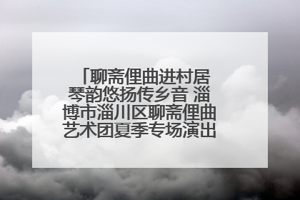 聊斋俚曲进村居 琴韵悠扬传乡音 淄博市淄川区聊斋俚曲艺术团夏季专场演出在杏园子村举行