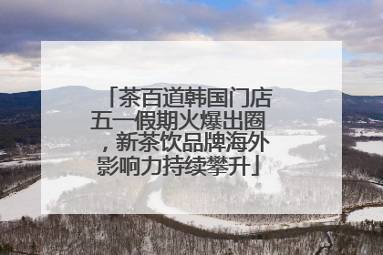 茶百道韩国门店五一假期火爆出圈，新茶饮品牌海外影响力持续攀升