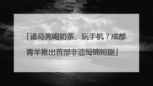 诸葛亮喝奶茶、玩手机？成都青羊推出首部非遗蜀锦短剧