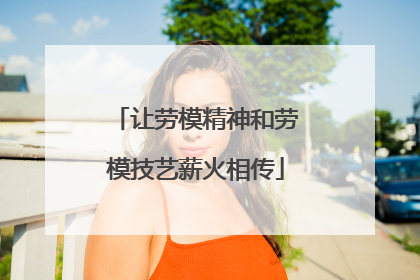 让劳模精神和劳模技艺薪火相传