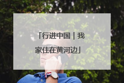 行进中国｜我家住在黄河边