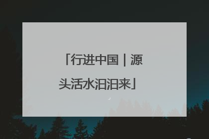 行进中国｜源头活水汩汩来