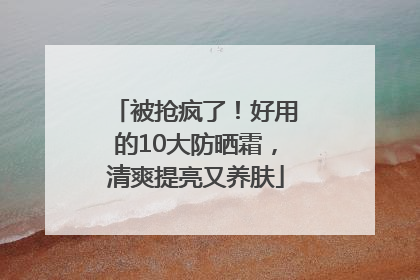 被抢疯了！好用的10大防晒霜，清爽提亮又养肤