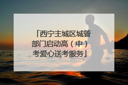 西宁主城区城管部门启动高（中）考爱心送考服务