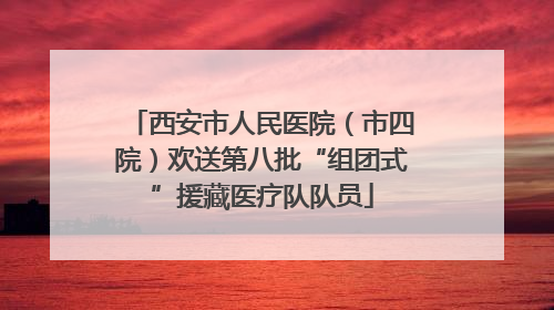 西安市人民医院（市四院）欢送第八批“组团式”援藏医疗队队员