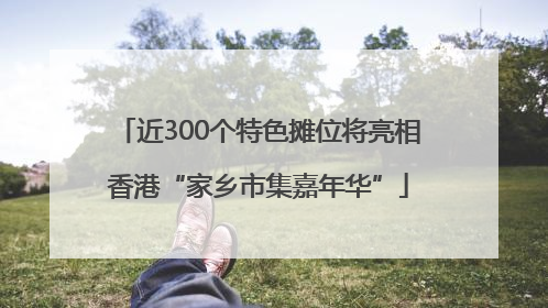 近300个特色摊位将亮相香港“家乡市集嘉年华”
