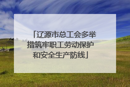 辽源市总工会多举措筑牢职工劳动保护和安全生产防线