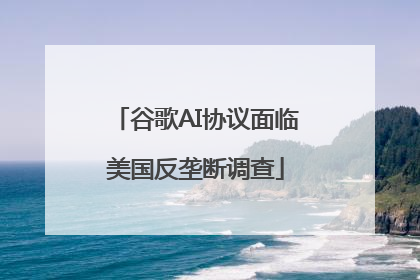 谷歌AI协议面临美国反垄断调查