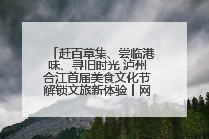赶百草集、尝临港味、寻旧时光 泸州合江首届美食文化节解锁文旅新体验丨网络中国节·端午