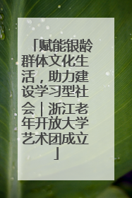 赋能银龄群体文化生活，助力建设学习型社会｜浙江老年开放大学艺术团成立