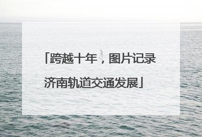 跨越十年，图片记录济南轨道交通发展