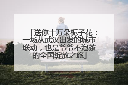 送你十万朵栀子花：一场从武汉出发的城市联动，也是爷爷不泡茶的全国绽放之旅