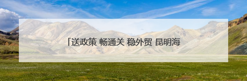 送政策 畅通关 稳外贸 昆明海关不断提升“解题”、护航能力