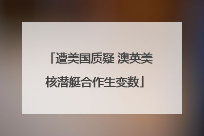 遭美国质疑 澳英美核潜艇合作生变数