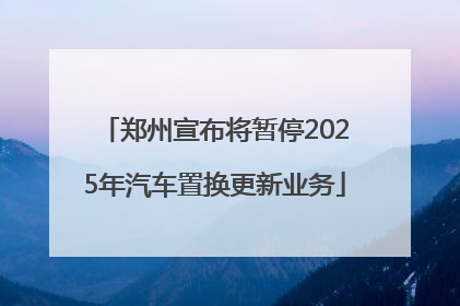 郑州宣布将暂停2025年汽车置换更新业务