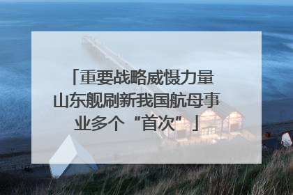 重要战略威慑力量 山东舰刷新我国航母事业多个“首次”