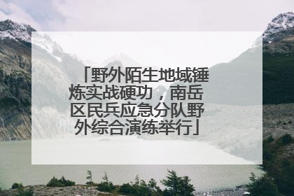 野外陌生地域锤炼实战硬功，南岳区民兵应急分队野外综合演练举行