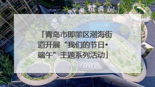 青岛市即墨区潮海街道开展“我们的节日•端午”主题系列活动