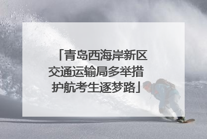 青岛西海岸新区交通运输局多举措护航考生逐梦路