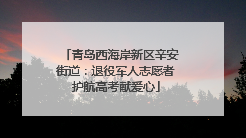 青岛西海岸新区辛安街道：退役军人志愿者护航高考献爱心