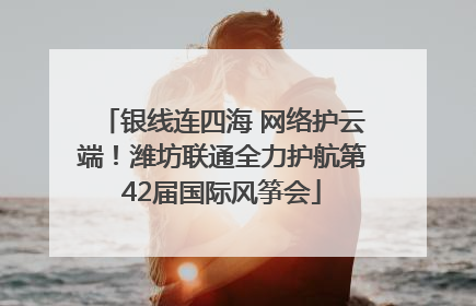 银线连四海 网络护云端！潍坊联通全力护航第42届国际风筝会