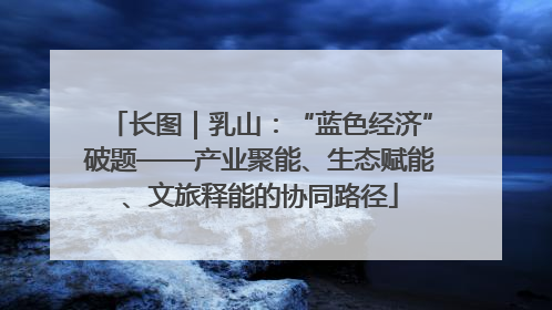 长图｜乳山：“蓝色经济”破题——产业聚能、生态赋能、文旅释能的协同路径