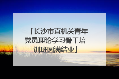 长沙市直机关青年党员理论学习骨干培训班圆满结业