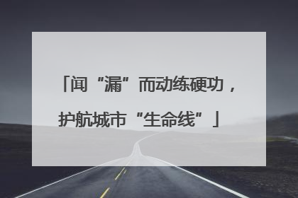 闻“漏”而动练硬功，护航城市“生命线”