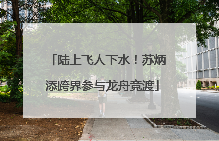 陆上飞人下水！苏炳添跨界参与龙舟竞渡