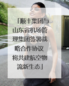 顺丰集团与山东省机场管理集团签署战略合作协议 将共建航空物流新生态