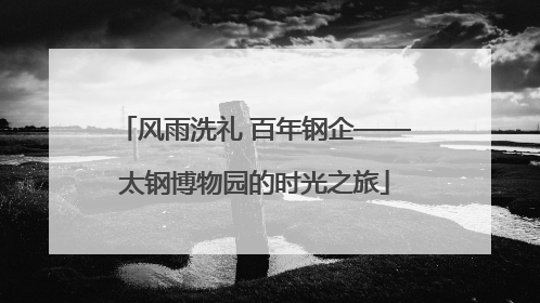 风雨洗礼 百年钢企——太钢博物园的时光之旅