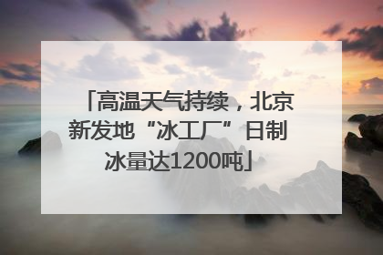 高温天气持续，北京新发地“冰工厂”日制冰量达1200吨
