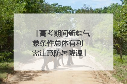 高考期间新疆气象条件总体有利 需注意防暑降温