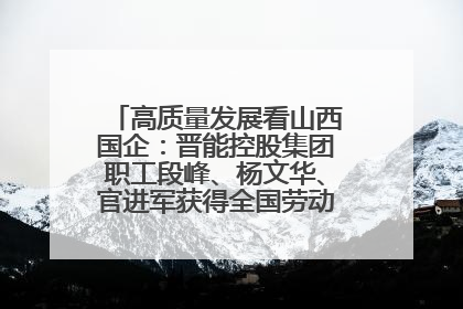 高质量发展看山西国企：晋能控股集团职工段峰、杨文华、官进军获得全国劳动模范荣誉称号