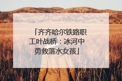 齐齐哈尔铁路职工叶战桥：冰河中勇救落水女孩