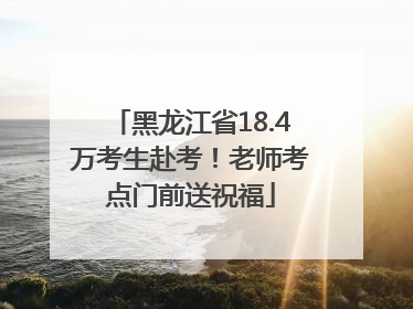 黑龙江省18.4万考生赴考！老师考点门前送祝福