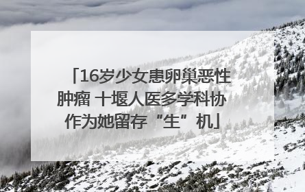 16岁少女患卵巢恶性肿瘤 十堰人医多学科协作为她留存“生”机