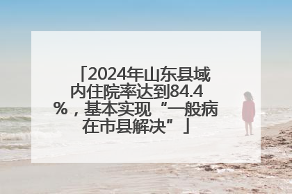2024年山东县域内住院率达到84.4%，基本实现“一般病在市县解决”