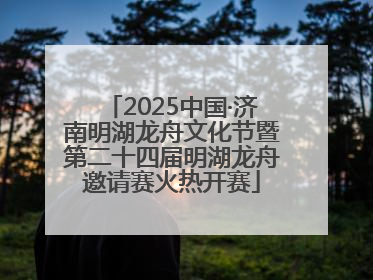 2025中国·济南明湖龙舟文化节暨第二十四届明湖龙舟邀请赛火热开赛