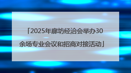 2025年廊坊经洽会举办30余场专业会议和招商对接活动