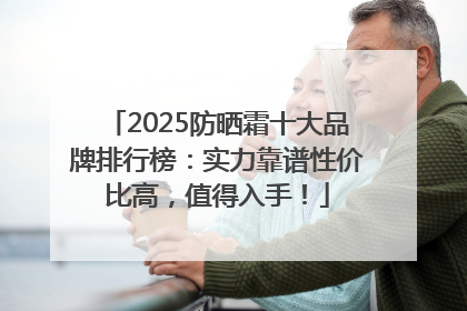 2025防晒霜十大品牌排行榜：实力靠谱性价比高，值得入手！
