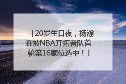 20岁生日夜，杨瀚森被NBA开拓者队首轮第16顺位选中！