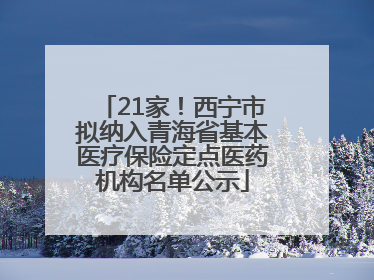 21家！西宁市拟纳入青海省基本医疗保险定点医药机构名单公示