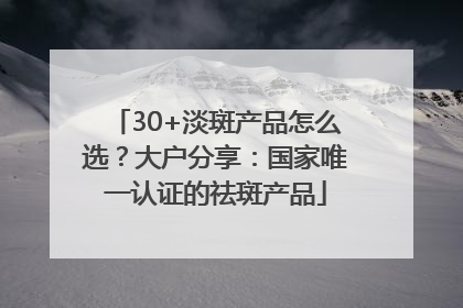 30+淡斑产品怎么选？大户分享：国家唯一认证的祛斑产品