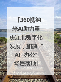 360携纳米AI助力重庆江北数字化发展，加速“AI+办公”场景落地