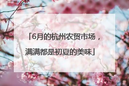 6月的杭州农贸市场，满满都是初夏的美味